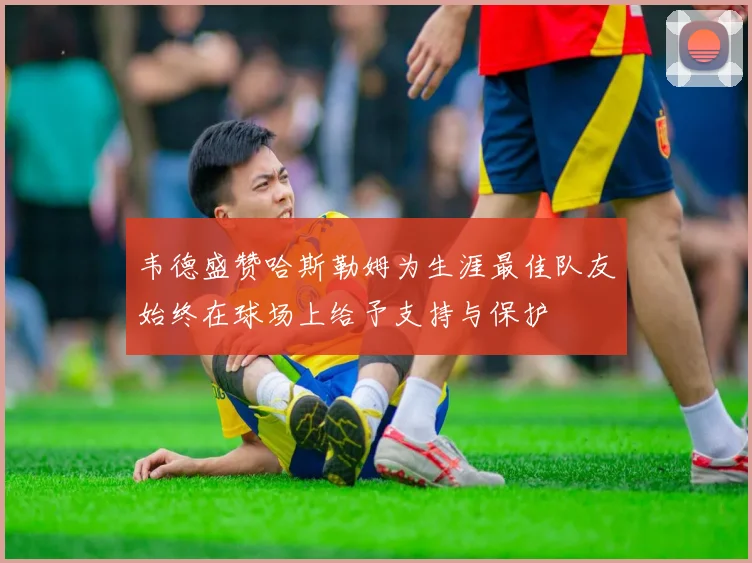 韦德盛赞哈斯勒姆为生涯最佳队友始终在球场上给予支持与保护