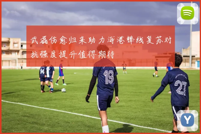 武磊伤愈归来助力海港锋线复苏对抗强度提升值得期待