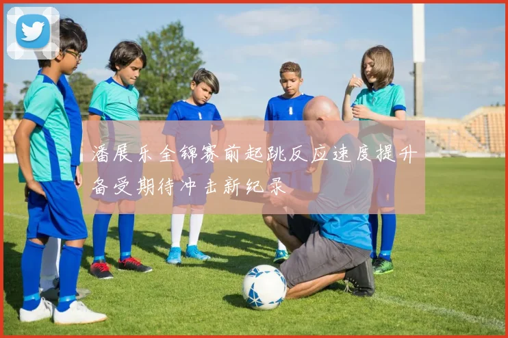 潘展乐全锦赛前起跳反应速度提升备受期待冲击新纪录