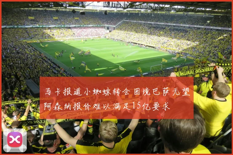 马卡报道小蜘蛛转会困境巴萨无望阿森纳报价难以满足15亿要求